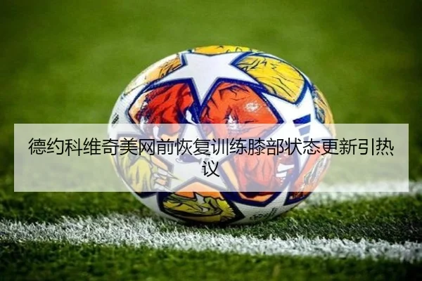 德约科维奇美网前恢复训练膝部状态更新引热议