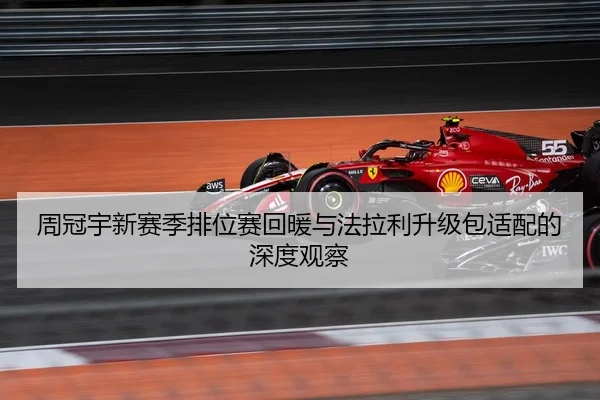 周冠宇新赛季排位赛回暖与法拉利升级包适配的深度观察